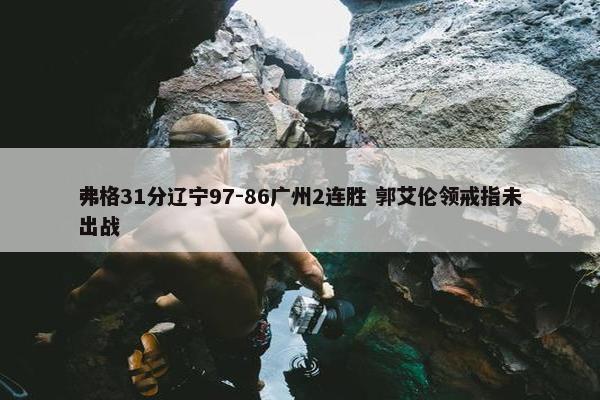 弗格31分辽宁97-86广州2连胜 郭艾伦领戒指未出战