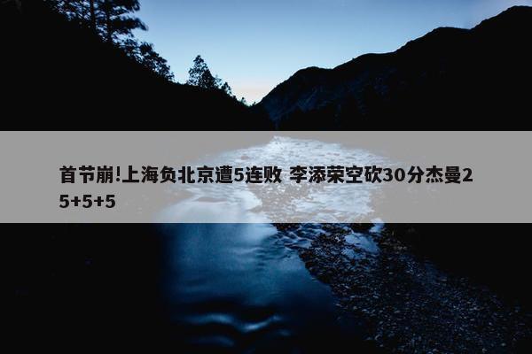 首节崩!上海负北京遭5连败 李添荣空砍30分杰曼25+5+5