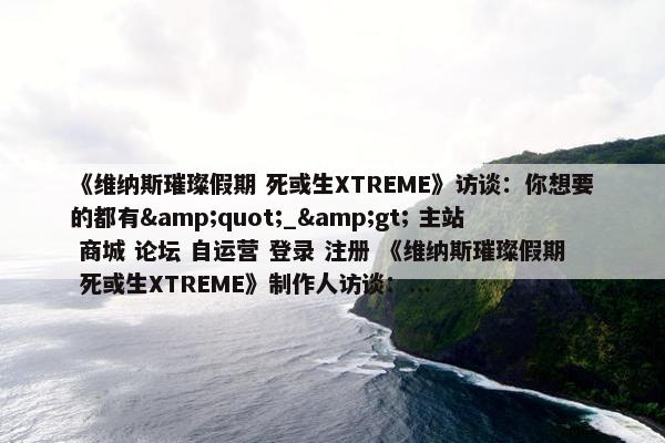 《维纳斯璀璨假期 死或生XTREME》访谈：你想要的都有&quot;_&gt; 主站 商城 论坛 自运营 登录 注册 《维纳斯璀璨假期 死或生XTREME》制作人访谈：...