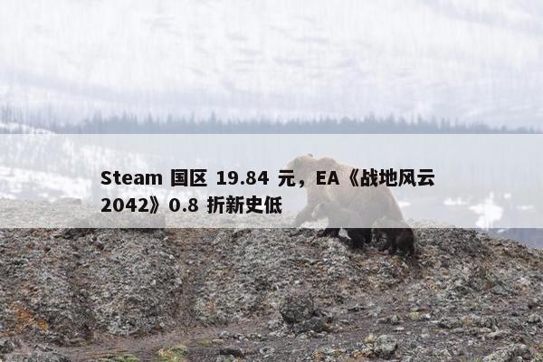 Steam 国区 19.84 元，EA《战地风云 2042》0.8 折新史低