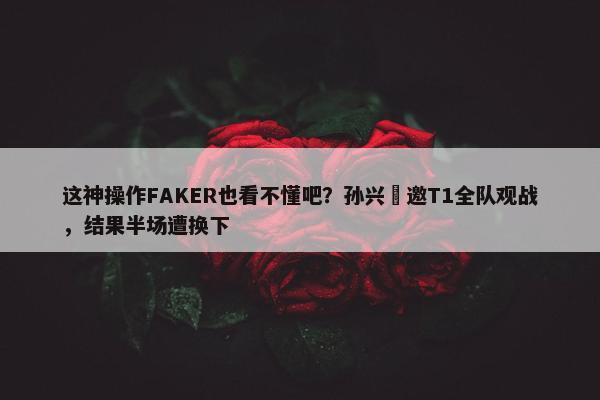 这神操作FAKER也看不懂吧？孙兴慜邀T1全队观战，结果半场遭换下