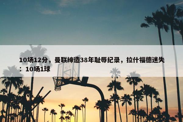 10场12分，曼联缔造38年耻辱纪录，拉什福德迷失：10场1球