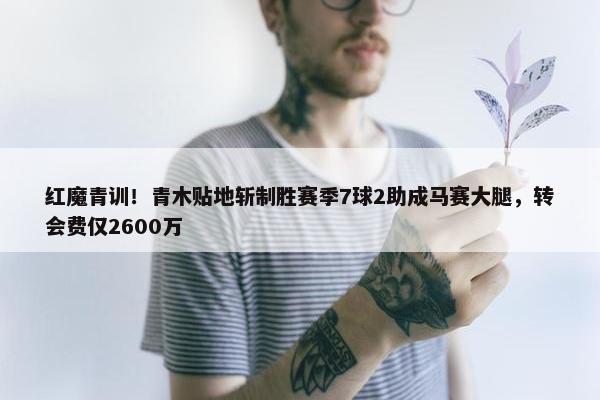 红魔青训！青木贴地斩制胜赛季7球2助成马赛大腿，转会费仅2600万