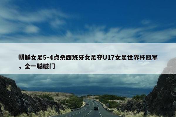 朝鲜女足5-4点杀西班牙女足夺U17女足世界杯冠军，全一聪破门