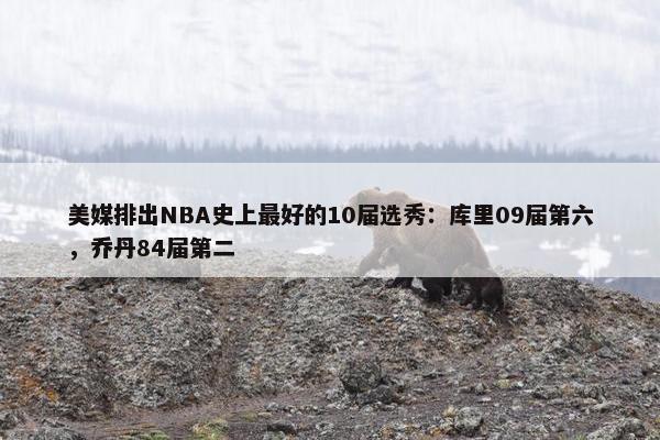 美媒排出NBA史上最好的10届选秀：库里09届第六，乔丹84届第二