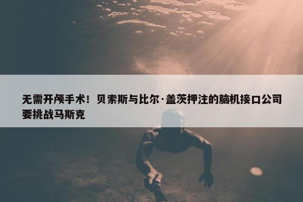 无需开颅手术！贝索斯与比尔·盖茨押注的脑机接口公司要挑战马斯克