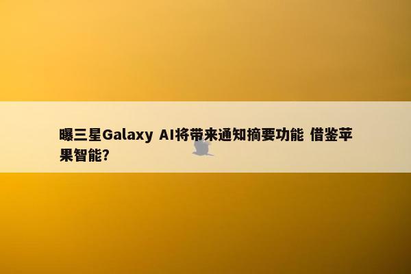 曝三星Galaxy AI将带来通知摘要功能 借鉴苹果智能？