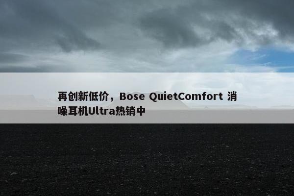 再创新低价，Bose QuietComfort 消噪耳机Ultra热销中