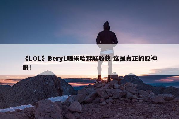 《LOL》BeryL晒米哈游展收获 这是真正的原神哥！