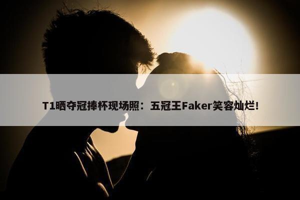 T1晒夺冠捧杯现场照：五冠王Faker笑容灿烂！