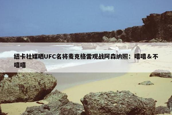 纽卡社媒晒UFC名将麦克格雷观战阿森纳照：嘻嘻＆不嘻嘻