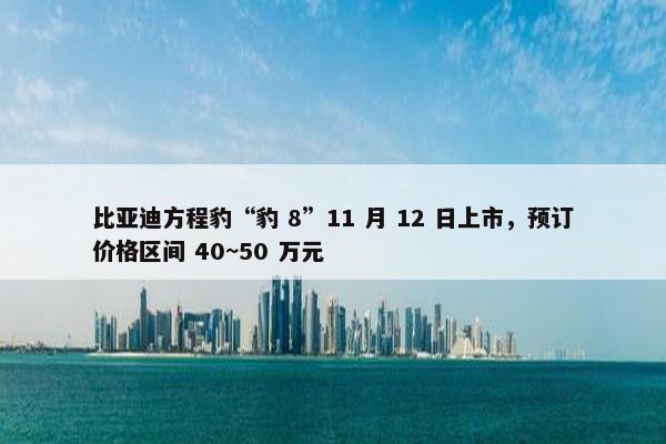 比亚迪方程豹“豹 8”11 月 12 日上市，预订价格区间 40~50 万元