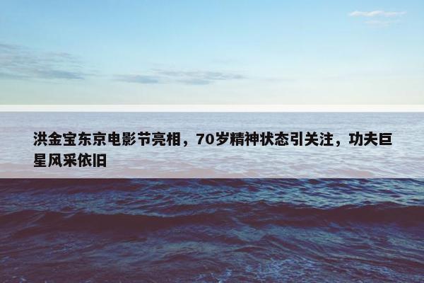 洪金宝东京电影节亮相，70岁精神状态引关注，功夫巨星风采依旧