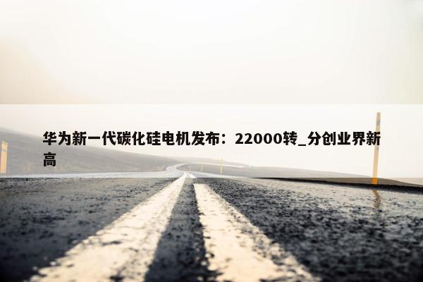 华为新一代碳化硅电机发布：22000转_分创业界新高