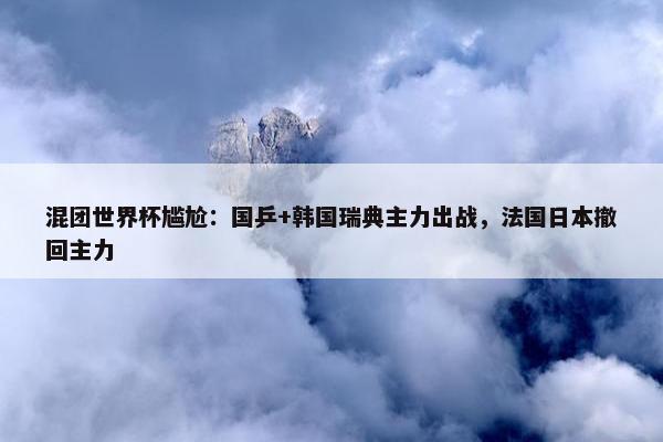 混团世界杯尴尬：国乒+韩国瑞典主力出战，法国日本撤回主力