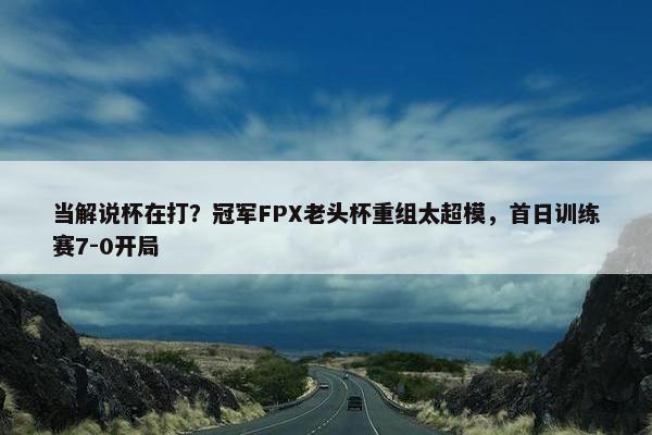 当解说杯在打？冠军FPX老头杯重组太超模，首日训练赛7-0开局