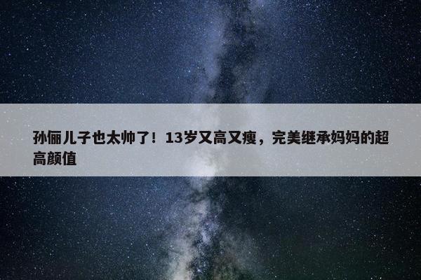 孙俪儿子也太帅了！13岁又高又瘦，完美继承妈妈的超高颜值