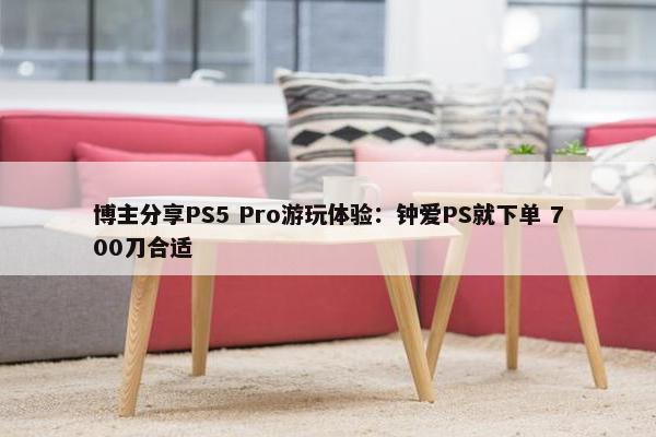 博主分享PS5 Pro游玩体验：钟爱PS就下单 700刀合适