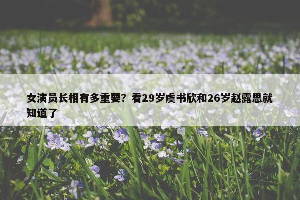 女演员长相有多重要？看29岁虞书欣和26岁赵露思就知道了