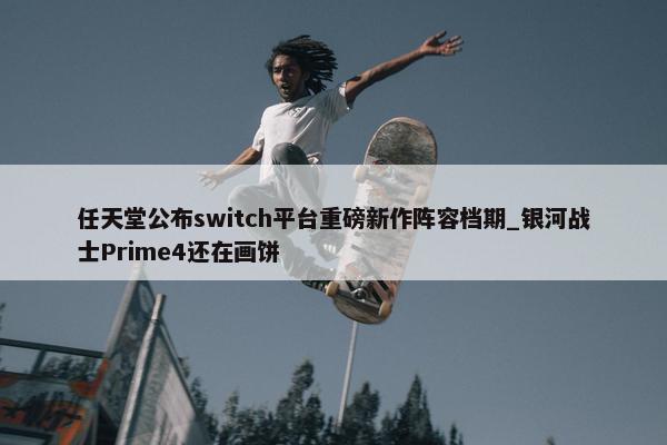 任天堂公布switch平台重磅新作阵容档期_银河战士Prime4还在画饼