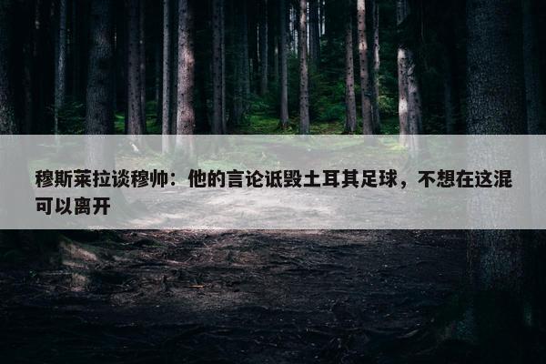 穆斯莱拉谈穆帅：他的言论诋毁土耳其足球，不想在这混可以离开