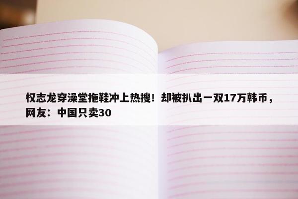 权志龙穿澡堂拖鞋冲上热搜！却被扒出一双17万韩币，网友：中国只卖30