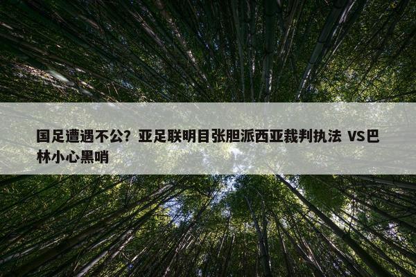 国足遭遇不公？亚足联明目张胆派西亚裁判执法 VS巴林小心黑哨