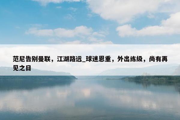 范尼告别曼联，江湖路远_球迷恩重，外出练级，尚有再见之日