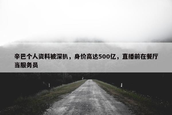 辛巴个人资料被深扒，身价高达500亿，直播前在餐厅当服务员