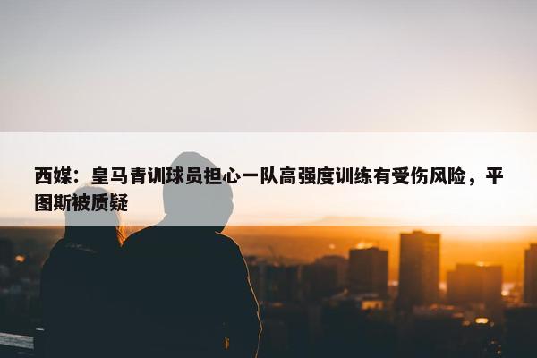 西媒：皇马青训球员担心一队高强度训练有受伤风险，平图斯被质疑