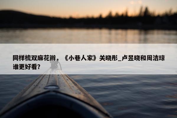 同样梳双麻花辫，《小巷人家》关晓彤_卢昱晓和周洁琼谁更好看？