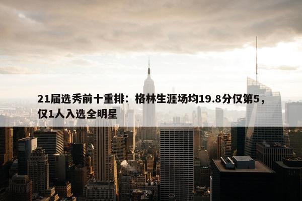 21届选秀前十重排：格林生涯场均19.8分仅第5，仅1人入选全明星