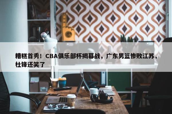 糟糕首秀！CBA俱乐部杯揭幕战，广东男篮惨败江苏，杜锋还笑了