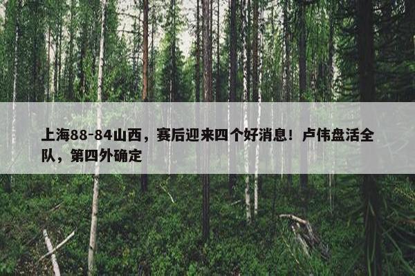 上海88-84山西，赛后迎来四个好消息！卢伟盘活全队，第四外确定