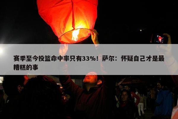 赛季至今投篮命中率只有33%！萨尔：怀疑自己才是最糟糕的事