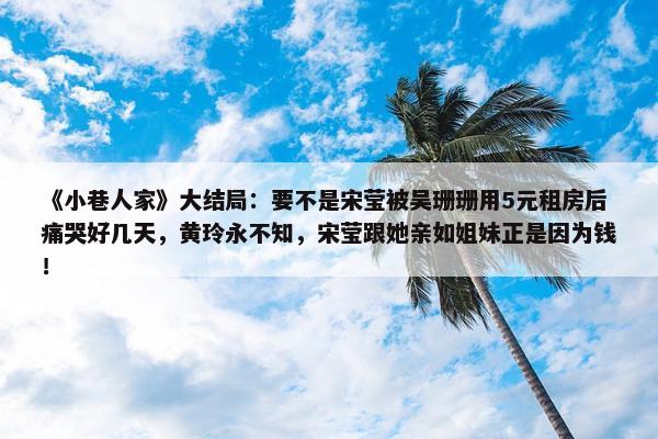 《小巷人家》大结局：要不是宋莹被吴珊珊用5元租房后痛哭好几天，黄玲永不知，宋莹跟她亲如姐妹正是因为钱！