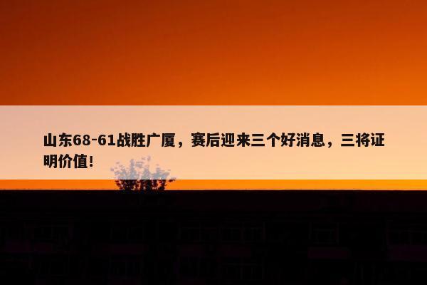 山东68-61战胜广厦，赛后迎来三个好消息，三将证明价值！