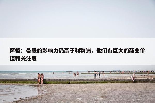 萨格：曼联的影响力仍高于利物浦，他们有巨大的商业价值和关注度