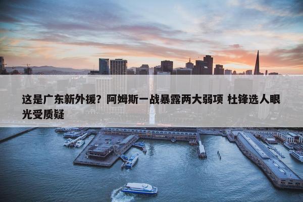 这是广东新外援？阿姆斯一战暴露两大弱项 杜锋选人眼光受质疑