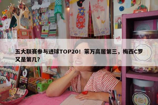 五大联赛参与进球TOP20！莱万高居第三，梅西C罗又是第几？