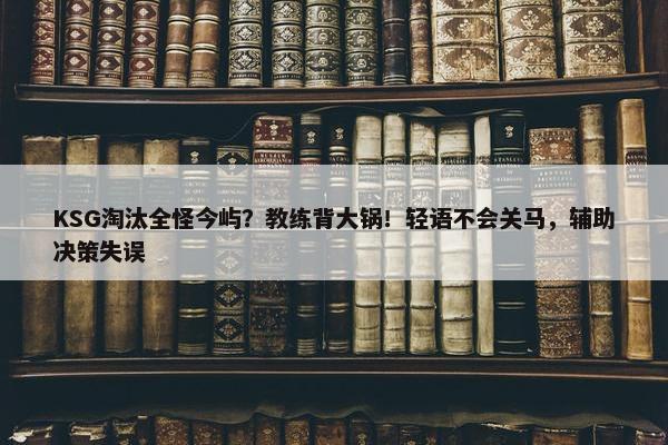 KSG淘汰全怪今屿？教练背大锅！轻语不会关马，辅助决策失误