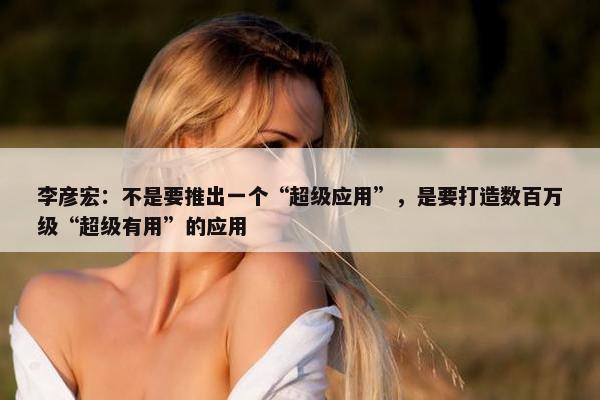 李彦宏：不是要推出一个“超级应用”，是要打造数百万级“超级有用”的应用