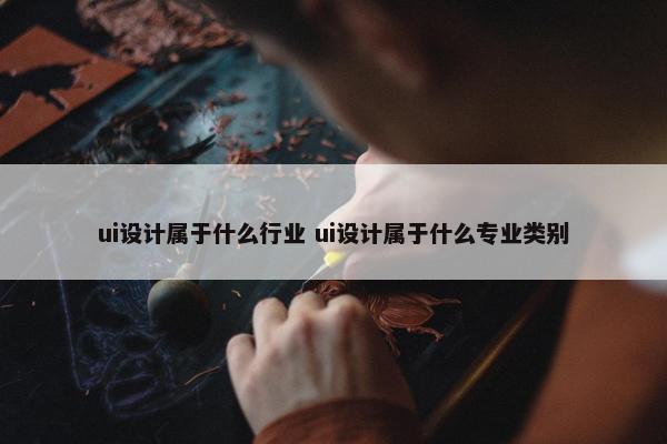 ui设计属于什么行业 ui设计属于什么专业类别