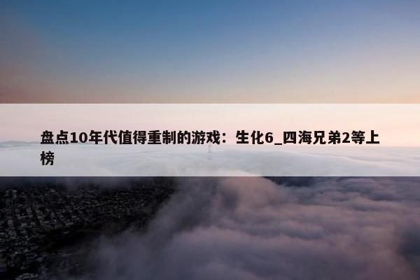 盘点10年代值得重制的游戏：生化6_四海兄弟2等上榜