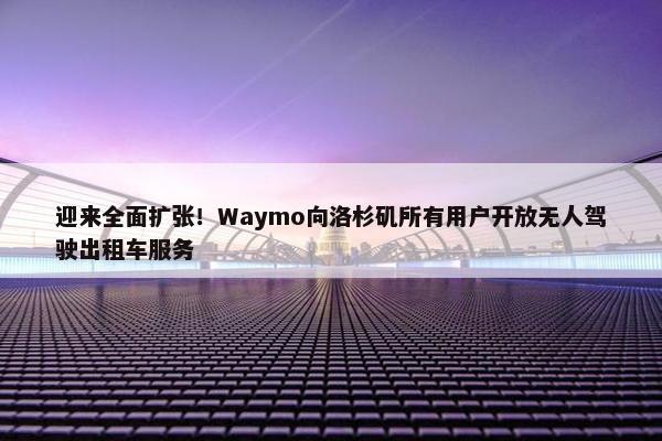 迎来全面扩张！Waymo向洛杉矶所有用户开放无人驾驶出租车服务