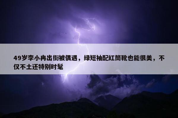 49岁李小冉出街被偶遇，绿短袖配红筒靴也能很美，不仅不土还特别时髦