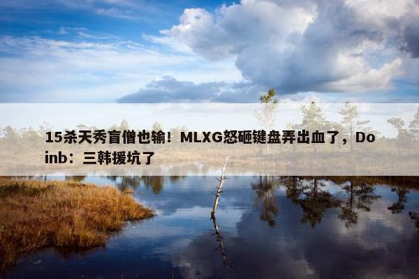 15杀天秀盲僧也输！MLXG怒砸键盘弄出血了，Doinb：三韩援坑了