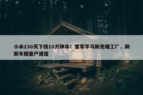 小米230天下线10万辆车！雷军学马斯克睡工厂，刷新车圈量产速度