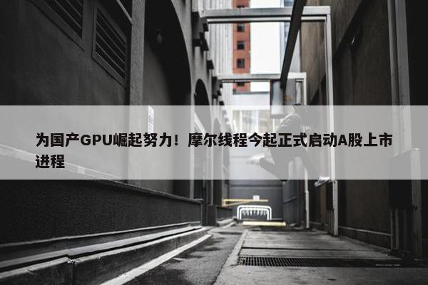 为国产GPU崛起努力！摩尔线程今起正式启动A股上市进程