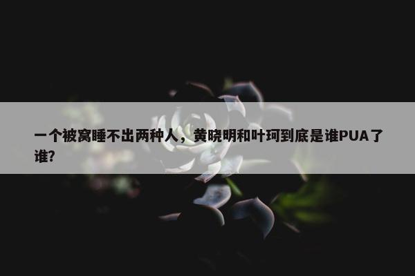 一个被窝睡不出两种人，黄晓明和叶珂到底是谁PUA了谁？